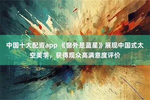 中国十大配资app 《窗外是蓝星》展现中国式太空美学，获得观众高满意度评价