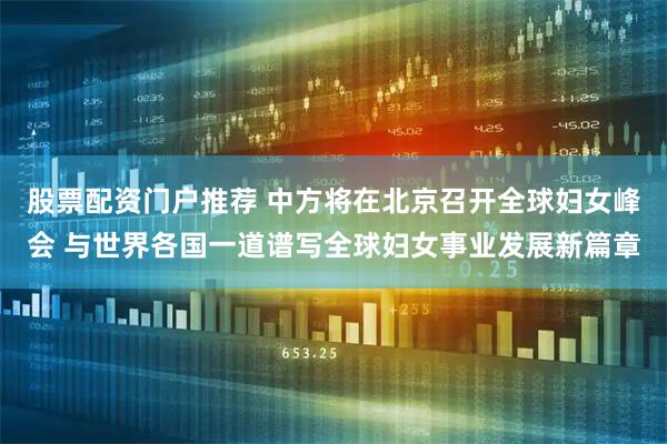 股票配资门户推荐 中方将在北京召开全球妇女峰会 与世界各国一道谱写全球妇女事业发展新篇章