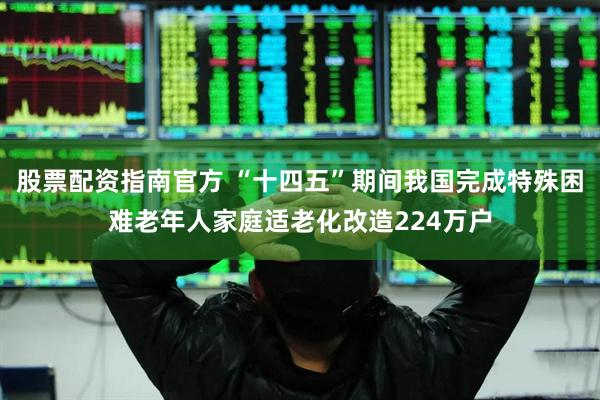 股票配资指南官方 “十四五”期间我国完成特殊困难老年人家庭适老化改造224万户
