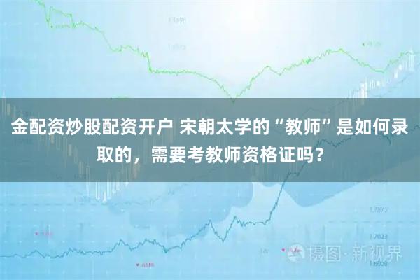金配资炒股配资开户 宋朝太学的“教师”是如何录取的，需要考教师资格证吗？