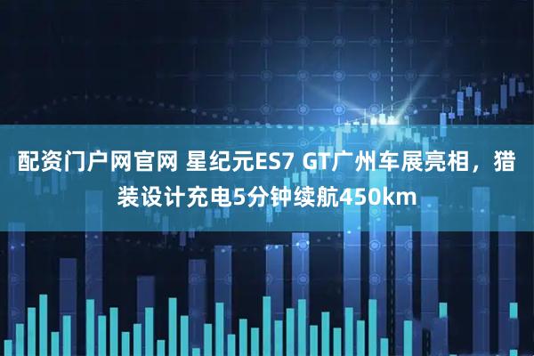 配资门户网官网 星纪元ES7 GT广州车展亮相，猎装设计充电5分钟续航450km