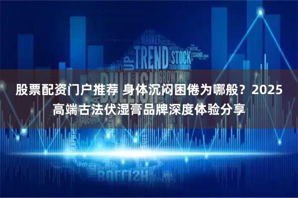 股票配资门户推荐 身体沉闷困倦为哪般？2025高端古法伏湿膏品牌深度体验分享
