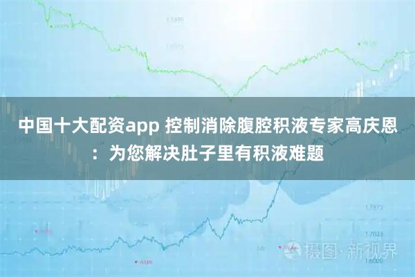 中国十大配资app 控制消除腹腔积液专家高庆恩：为您解决肚子里有积液难题