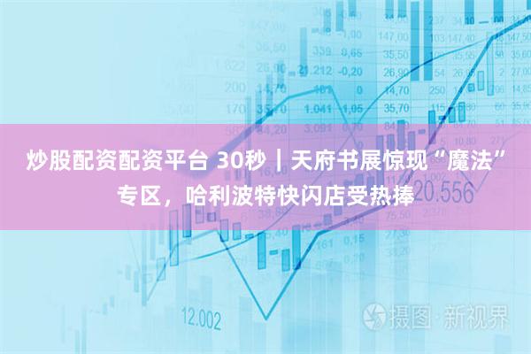 炒股配资配资平台 30秒｜天府书展惊现“魔法”专区，哈利波特快闪店受热捧