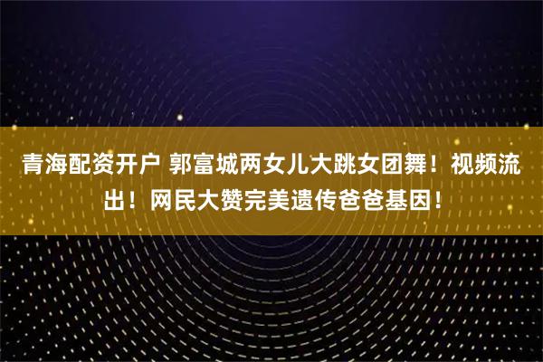 青海配资开户 郭富城两女儿大跳女团舞！视频流出！网民大赞完美遗传爸爸基因！
