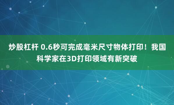 炒股杠杆 0.6秒可完成毫米尺寸物体打印！我国科学家在3D打印领域有新突破