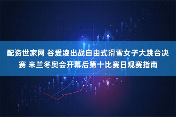 配资世家网 谷爱凌出战自由式滑雪女子大跳台决赛 米兰冬奥会开幕后第十比赛日观赛指南