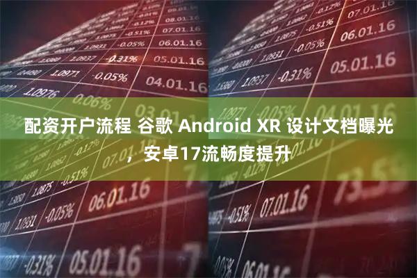 配资开户流程 谷歌 Android XR 设计文档曝光，安卓17流畅度提升