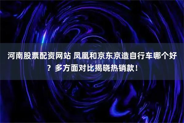 河南股票配资网站 凤凰和京东京造自行车哪个好？多方面对比揭晓热销款！