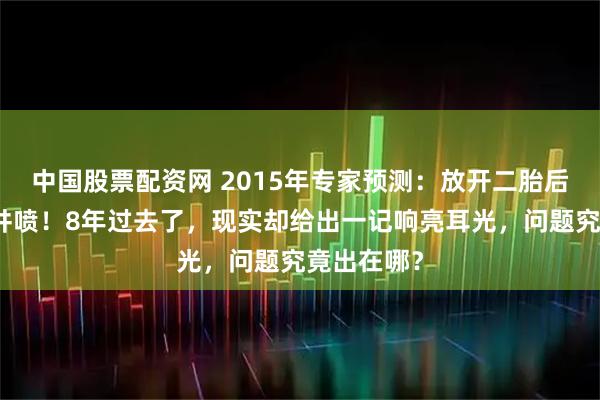 中国股票配资网 2015年专家预测：放开二胎后新生儿将井喷！8年过去了，现实却给出一记响亮耳光，问题究竟出在哪？
