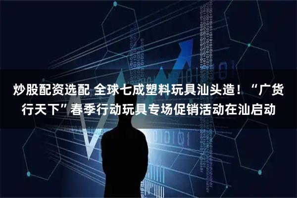 炒股配资选配 全球七成塑料玩具汕头造！“广货行天下”春季行动玩具专场促销活动在汕启动