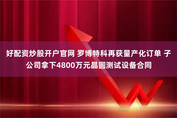 好配资炒股开户官网 罗博特科再获量产化订单 子公司拿下4800万元晶圆测试设备合同