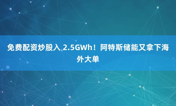 免费配资炒股入 2.5GWh！阿特斯储能又拿下海外大单