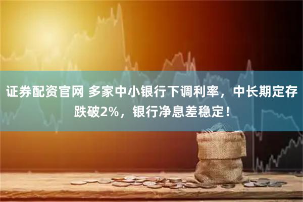 证券配资官网 多家中小银行下调利率，中长期定存跌破2%，银行净息差稳定！